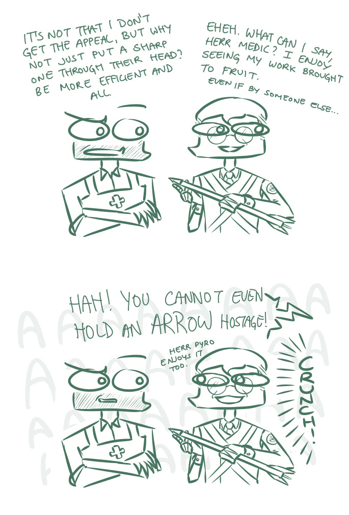 A bug-eyed doodle comic of Right-Shift Medic and Sniper. They are standing around, Medic with his arms crossed, Sniper holding an arrow with a smile on his face. In the first part, Medic questions Sniper, saying, It's not that I don't get the appeal, but why not just put a sharp one through thier head? Be more efficient and all. Sniper replies, Eheh. What can I say, Herr Medic? I enjoy seeing my work brought to fruit. He then adds, in a smaller voice, Even if by someone else... In the second image, a large speech bubble, implied to be from Pyro, appears above them, yelling, Hah! You cannot even hold an ARROW hostage! This is accompanied by a loud crunching sound. Smiling slightly wider, Sniper turns to Medic, saying, Herr Pyro enjoys it too.